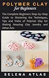 POLYMER CLAY FOR BEGINNERS: The Complete Beginners Step–by–Step Guide to Mastering the...
